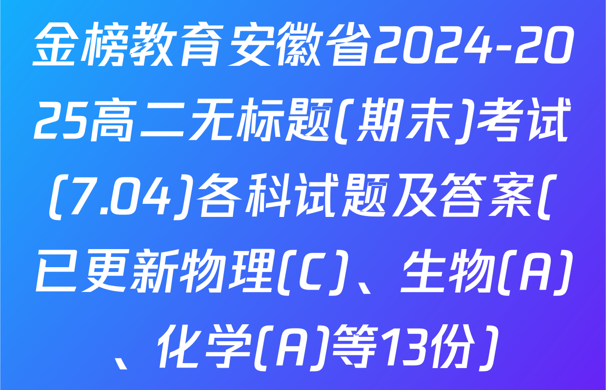 金榜教育安徽省2024-2025高二无标题(期末)考试(7.04)各科试题及答案(已更新物理(C)、生物(A)、化学(A)等13份)
