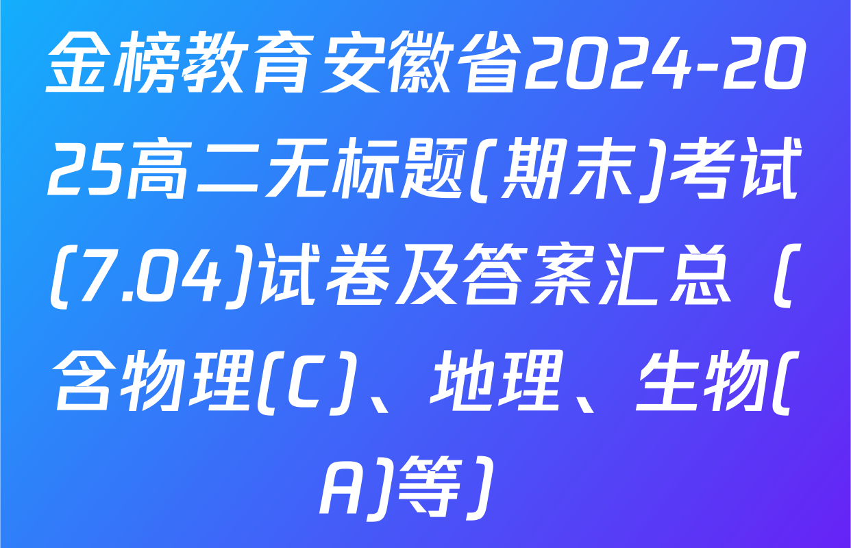 金榜教育安徽省2024-2025高二无标题(期末)考试(7.04)试卷及答案汇总（含物理(C)、地理、生物(A)等）