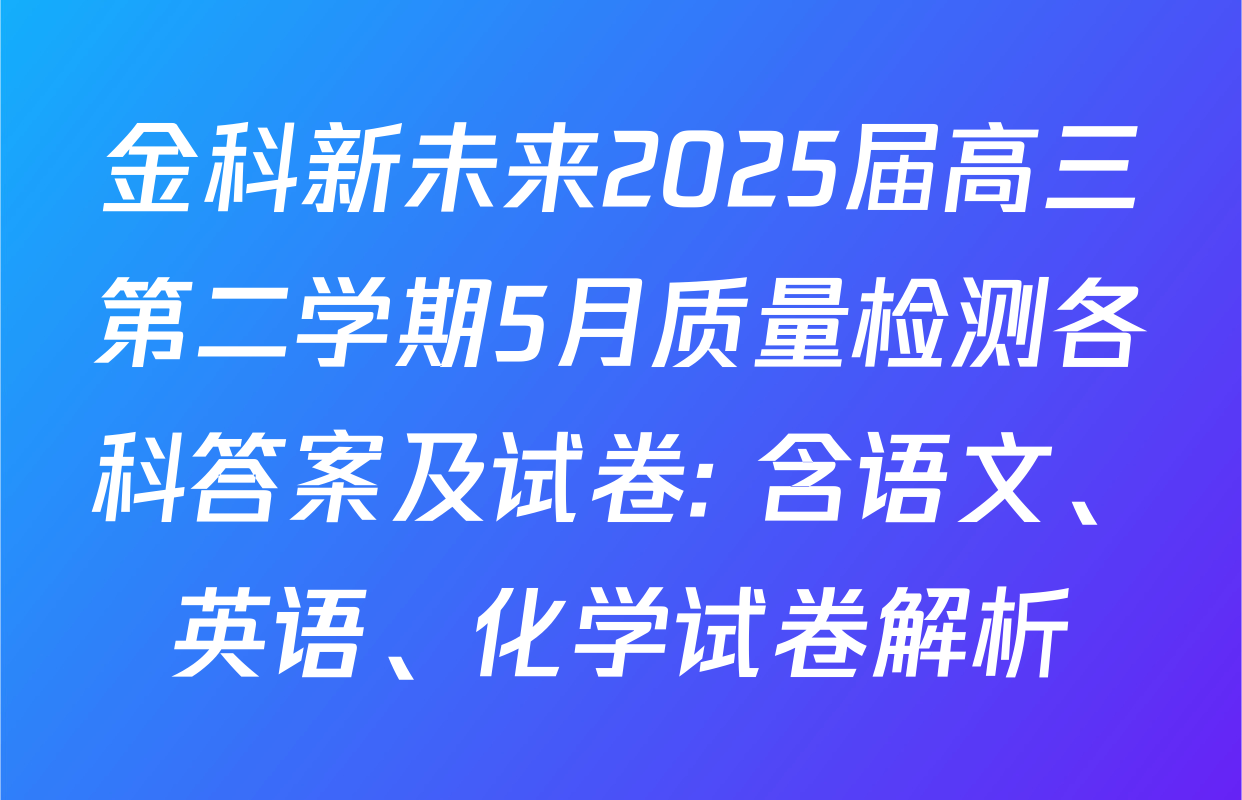 金科新未来2025届高三第二学期5月质量检测各科答案及试卷: 含语文、英语、化学试卷解析