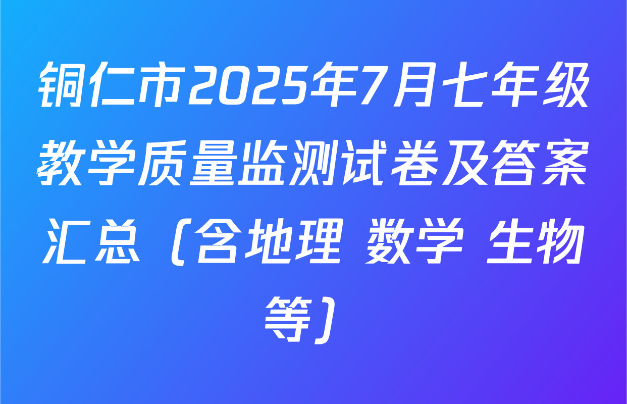 铜仁市2025年7月七年级教学质量监测试卷及答案汇总（含地理 数学 生物等）