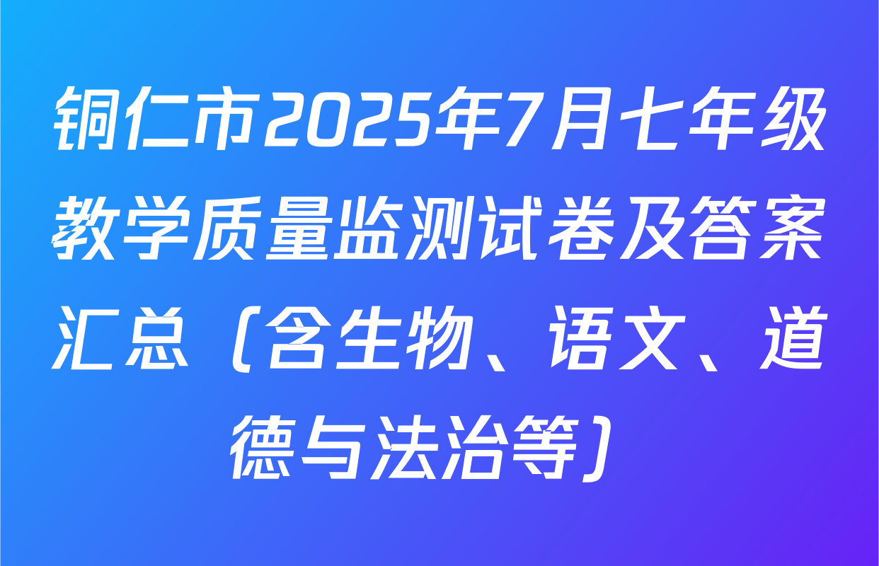 铜仁市2025年7月七年级教学质量监测试卷及答案汇总（含生物、语文、道德与法治等）