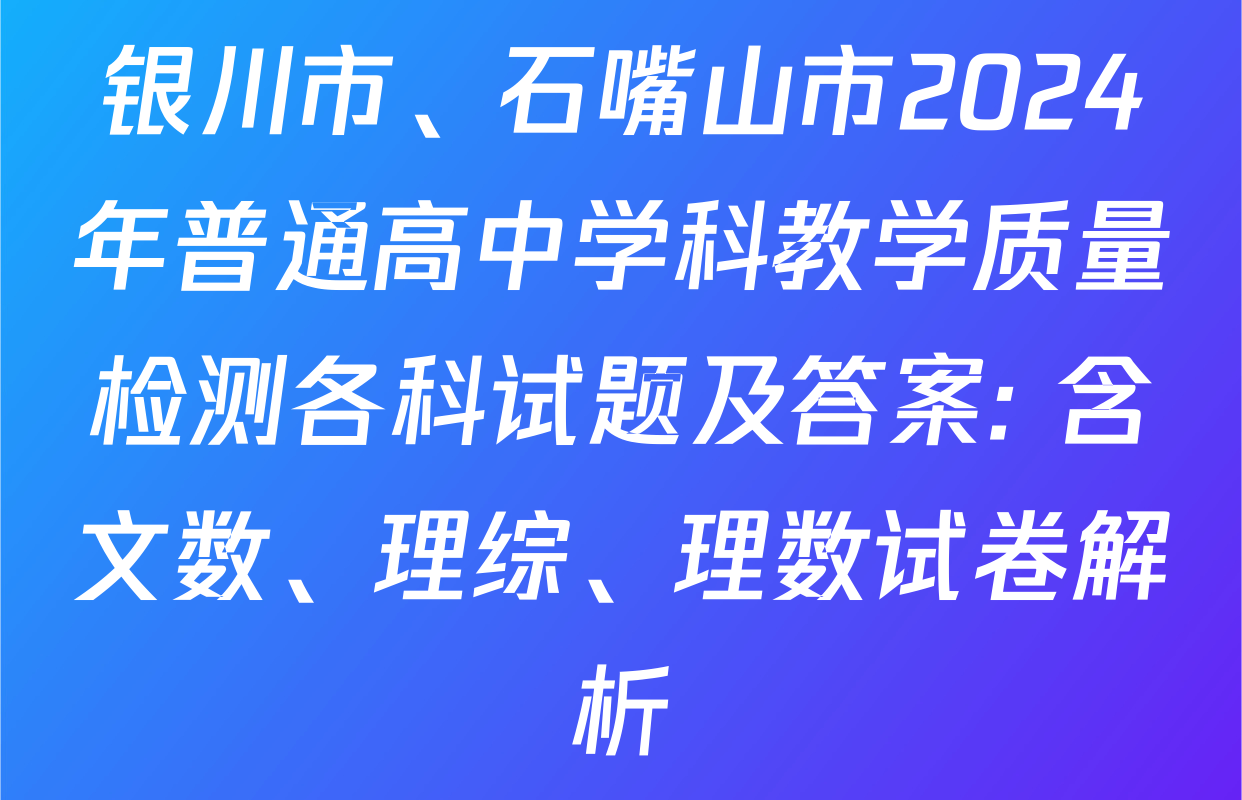 银川市、石嘴山市2024年普通高中学科教学质量检测各科试题及答案: 含文数、理综、理数试卷解析