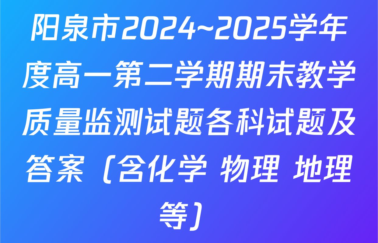 阳泉市2024~2025学年度高一第二学期期末教学质量监测试题各科试题及答案（含化学 物理 地理等）