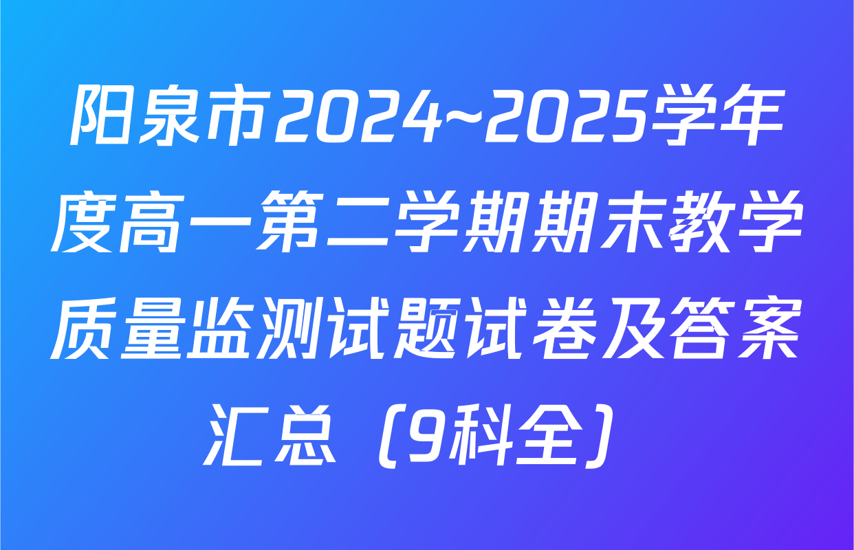 阳泉市2024~2025学年度高一第二学期期末教学质量监测试题试卷及答案汇总（9科全）