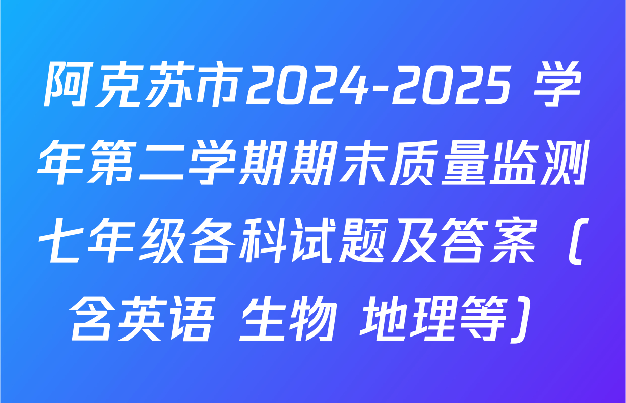 阿克苏市2024-2025 学年第二学期期末质量监测七年级各科试题及答案（含英语 生物 地理等）