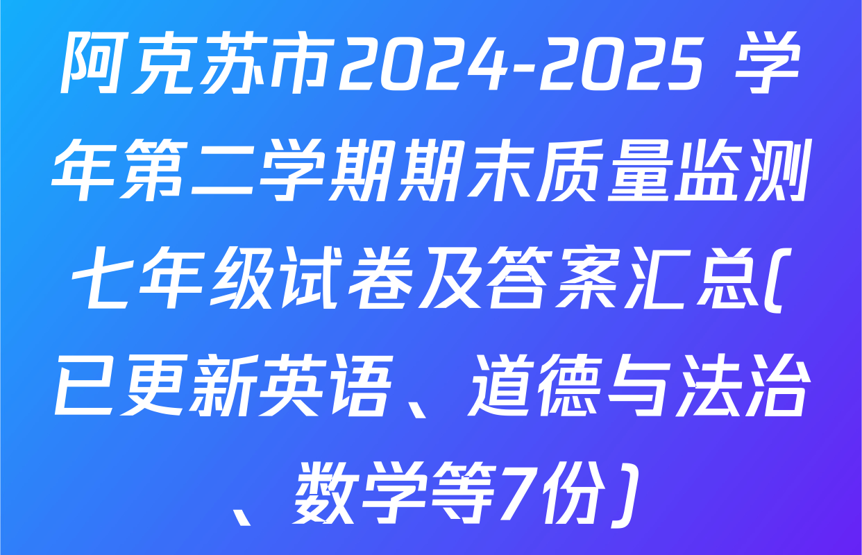 阿克苏市2024-2025 学年第二学期期末质量监测七年级试卷及答案汇总(已更新英语、道德与法治、数学等7份)
