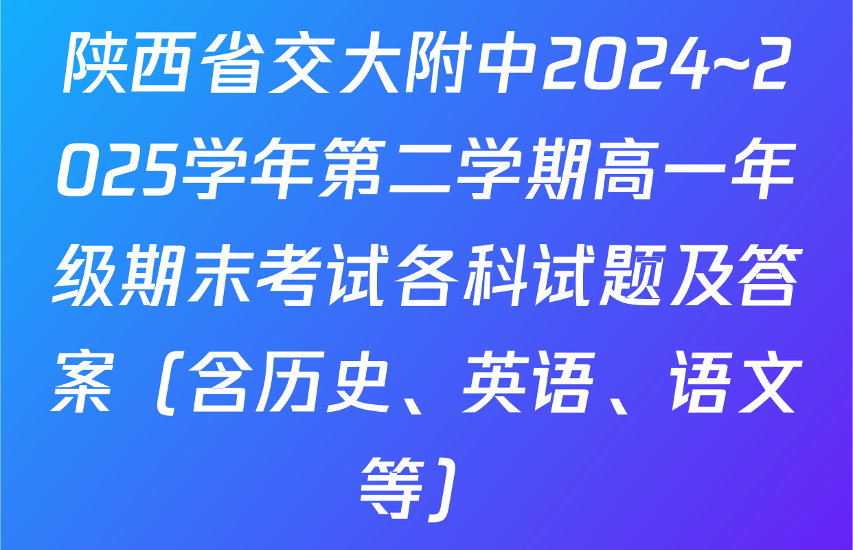 陕西省交大附中2024~2025学年第二学期高一年级期末考试各科试题及答案（含历史、英语、语文等）