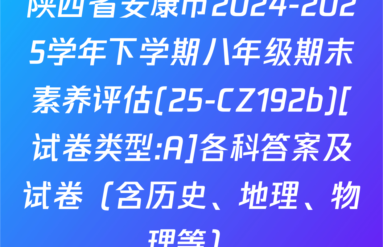 陕西省安康市2024-2025学年下学期八年级期末素养评估(25-CZ192b)[试卷类型:A]各科答案及试卷（含历史、地理、物理等）