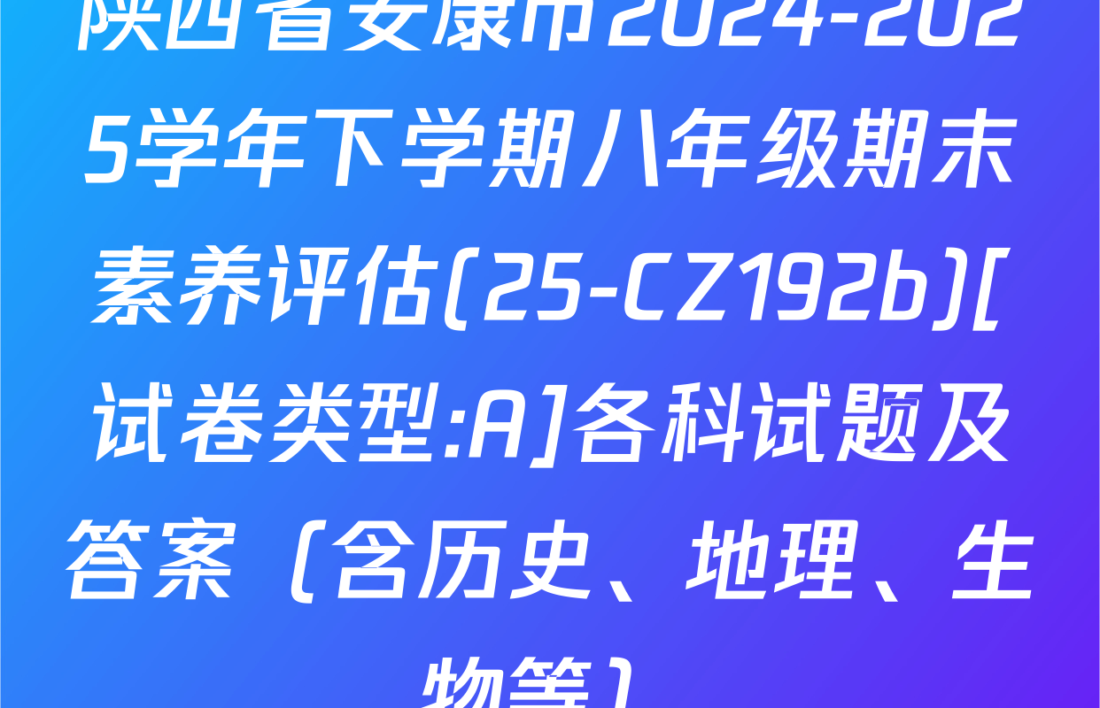 陕西省安康市2024-2025学年下学期八年级期末素养评估(25-CZ192b)[试卷类型:A]各科试题及答案（含历史、地理、生物等）
