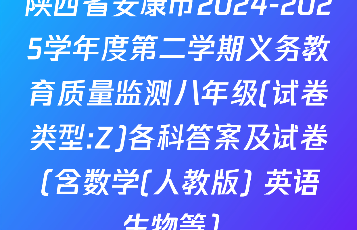 陕西省安康市2024-2025学年度第二学期义务教育质量监测八年级(试卷类型:Z)各科答案及试卷（含数学(人教版) 英语 生物等）
