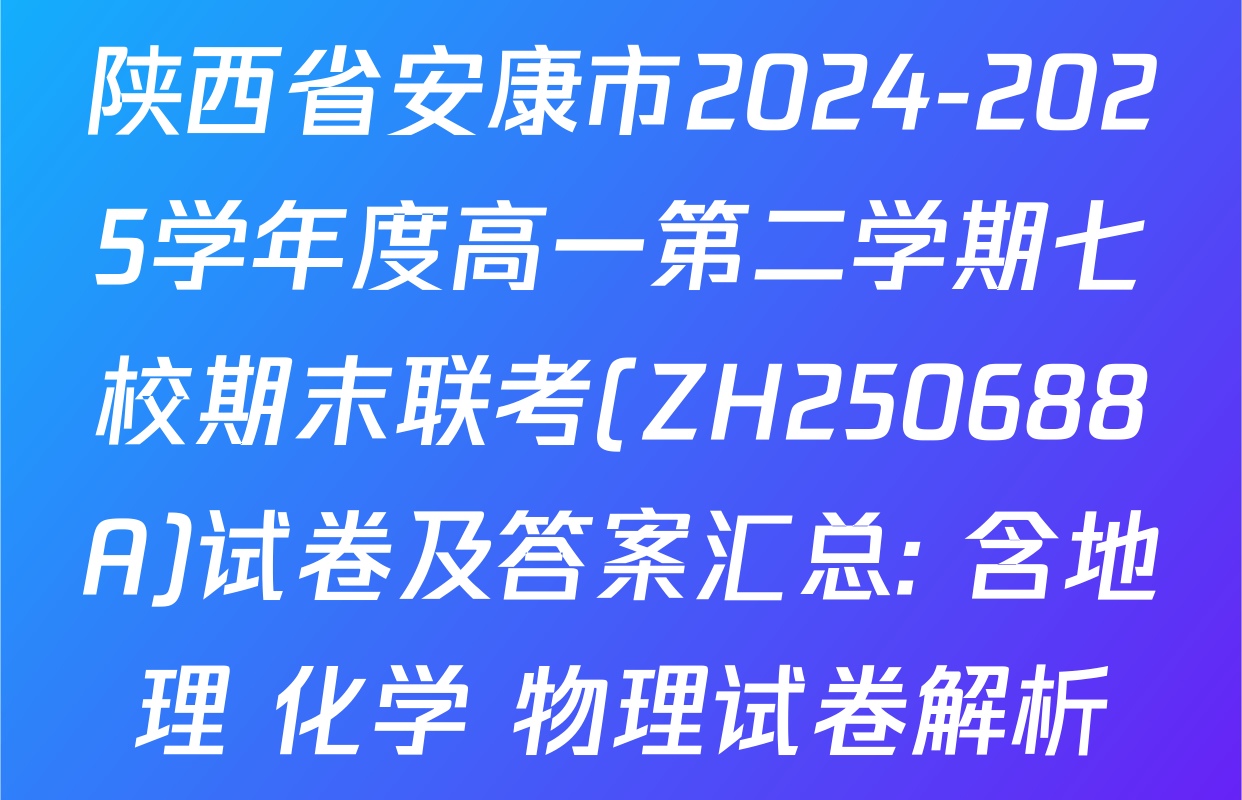 陕西省安康市2024-2025学年度高一第二学期七校期末联考(ZH250688A)试卷及答案汇总: 含地理 化学 物理试卷解析