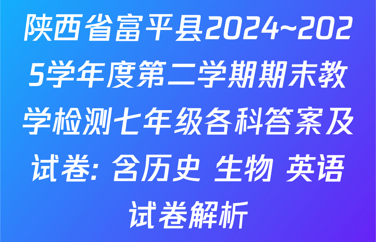 陕西省富平县2024~2025学年度第二学期期末教学检测七年级各科答案及试卷: 含历史 生物 英语试卷解析