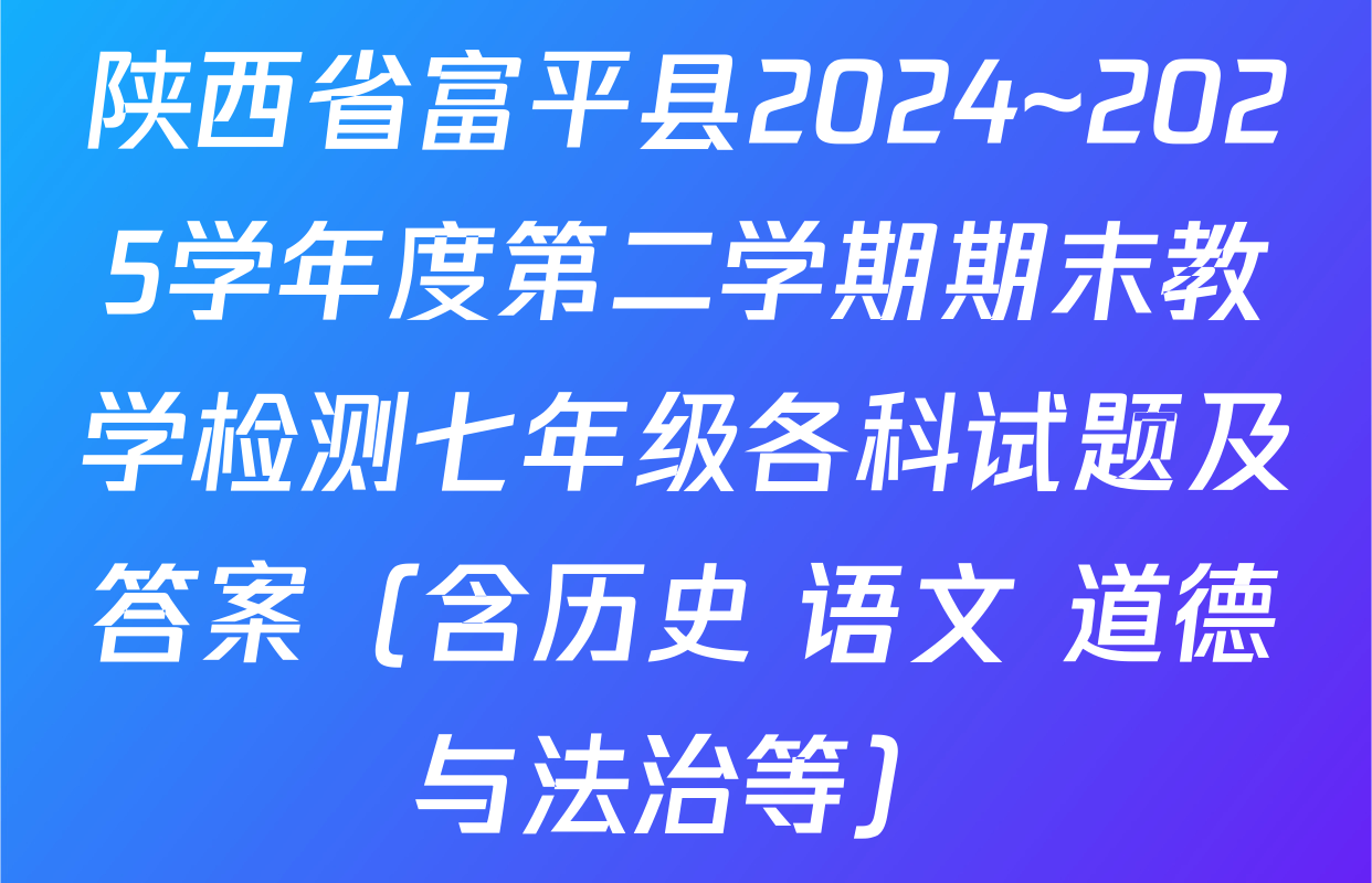 陕西省富平县2024~2025学年度第二学期期末教学检测七年级各科试题及答案（含历史 语文 道德与法治等）