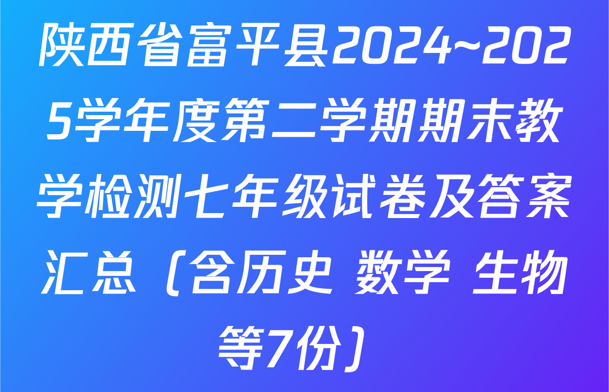 陕西省富平县2024~2025学年度第二学期期末教学检测七年级试卷及答案汇总（含历史 数学 生物等7份）