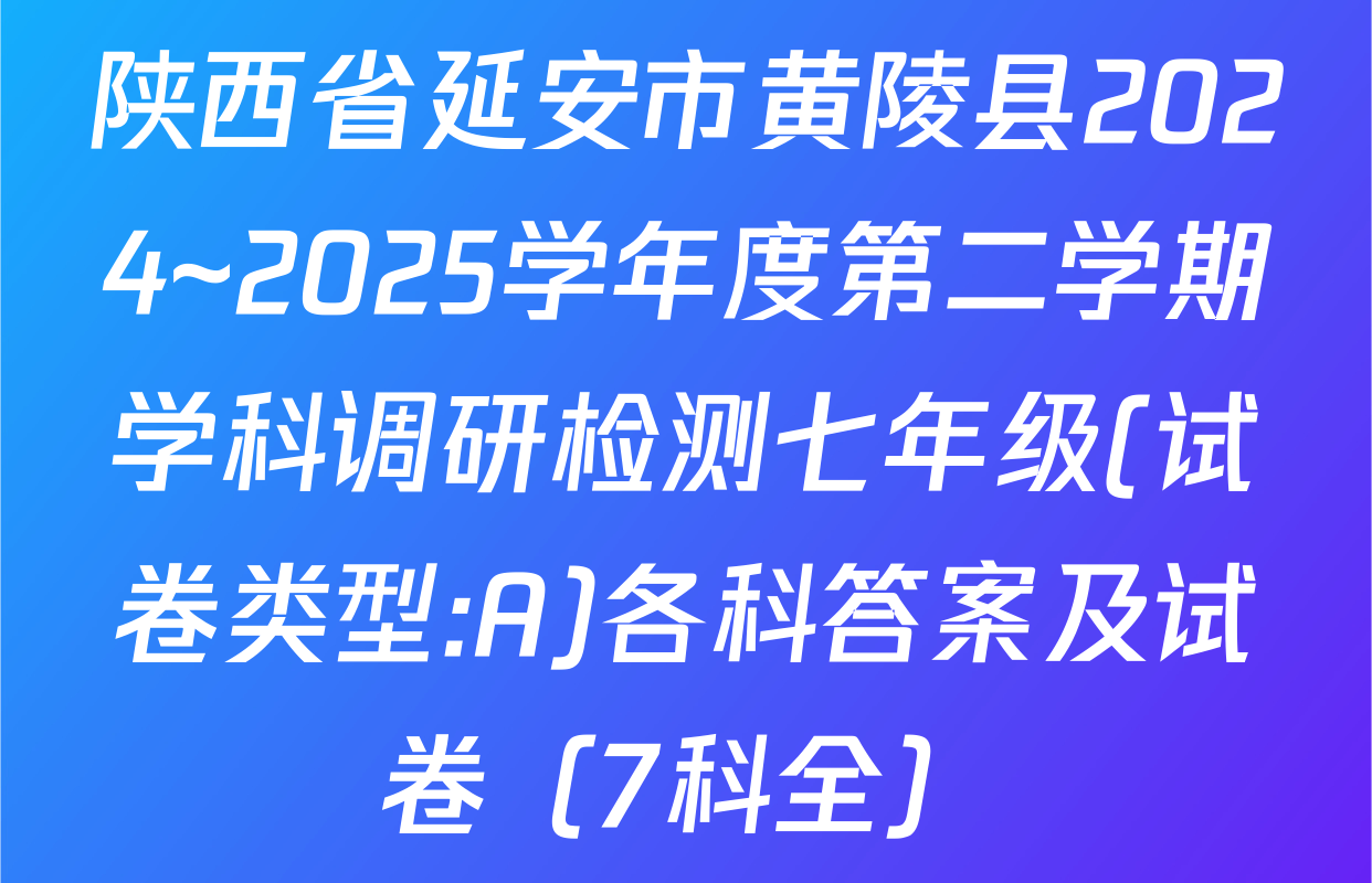 陕西省延安市黄陵县2024~2025学年度第二学期学科调研检测七年级(试卷类型:A)各科答案及试卷（7科全）