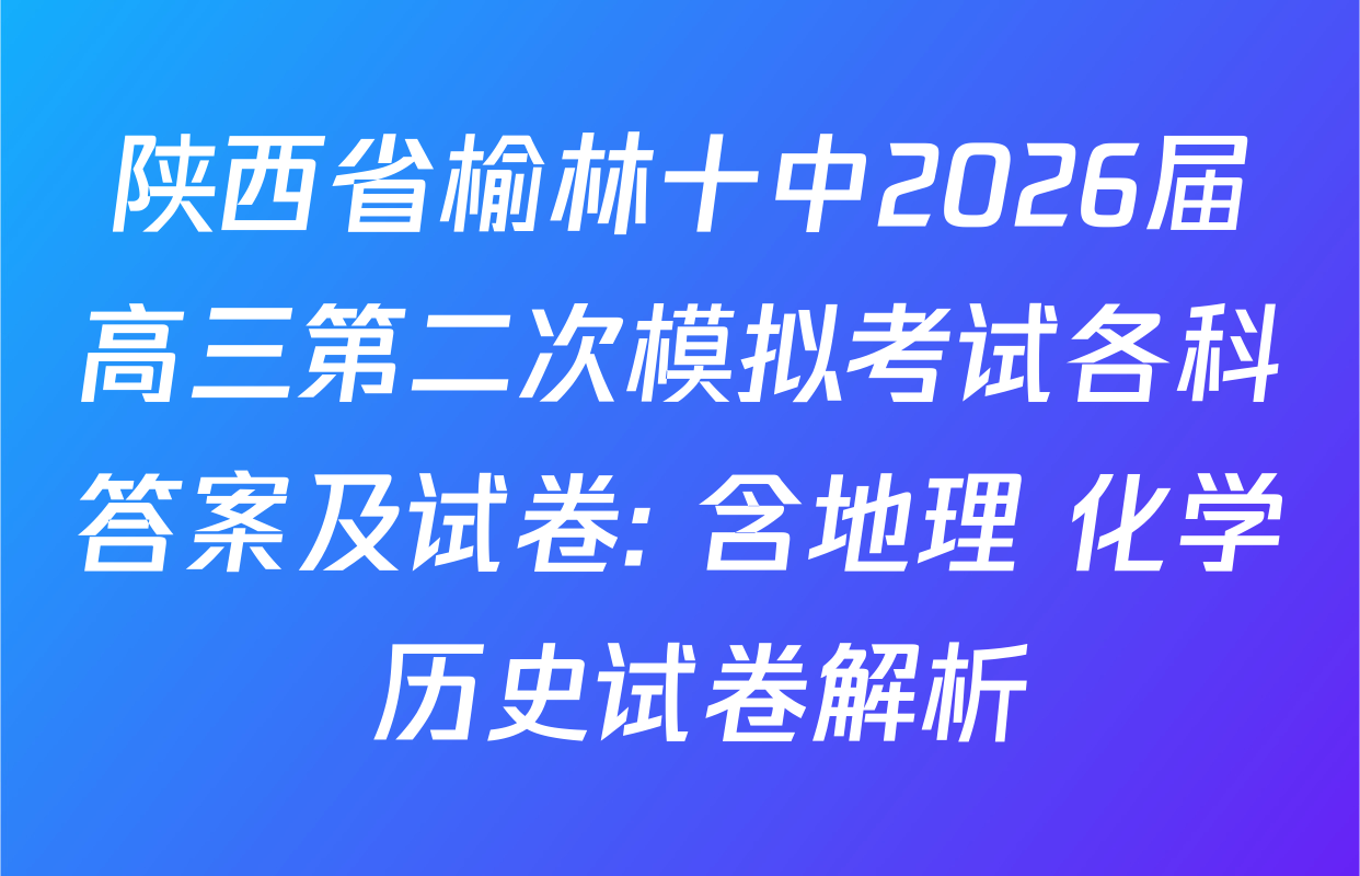 陕西省榆林十中2026届高三第二次模拟考试各科答案及试卷: 含地理 化学 历史试卷解析