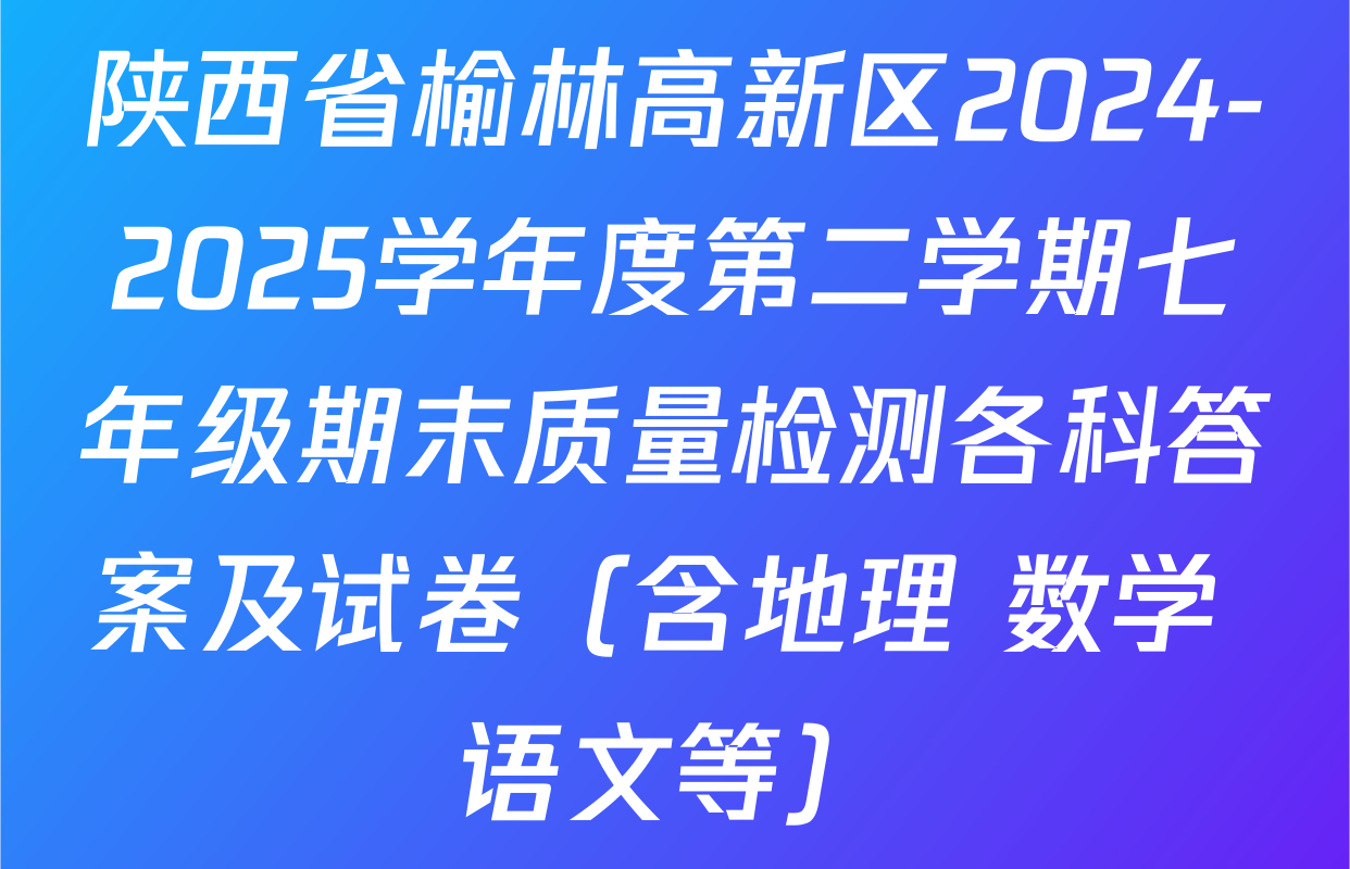 陕西省榆林高新区2024-2025学年度第二学期七年级期末质量检测各科答案及试卷（含地理 数学 语文等）