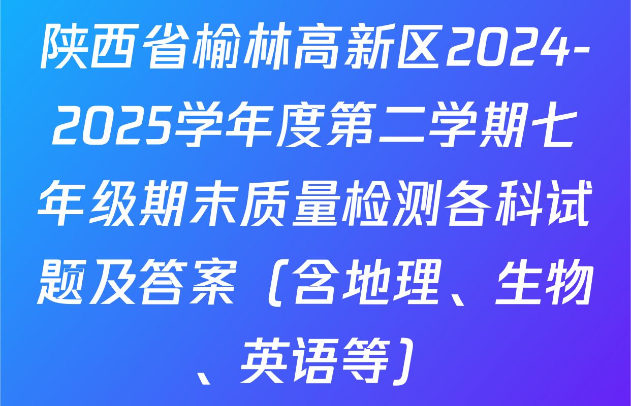 陕西省榆林高新区2024-2025学年度第二学期七年级期末质量检测各科试题及答案（含地理、生物、英语等）
