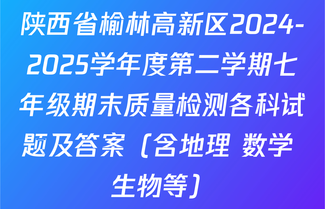 陕西省榆林高新区2024-2025学年度第二学期七年级期末质量检测各科试题及答案（含地理 数学 生物等）