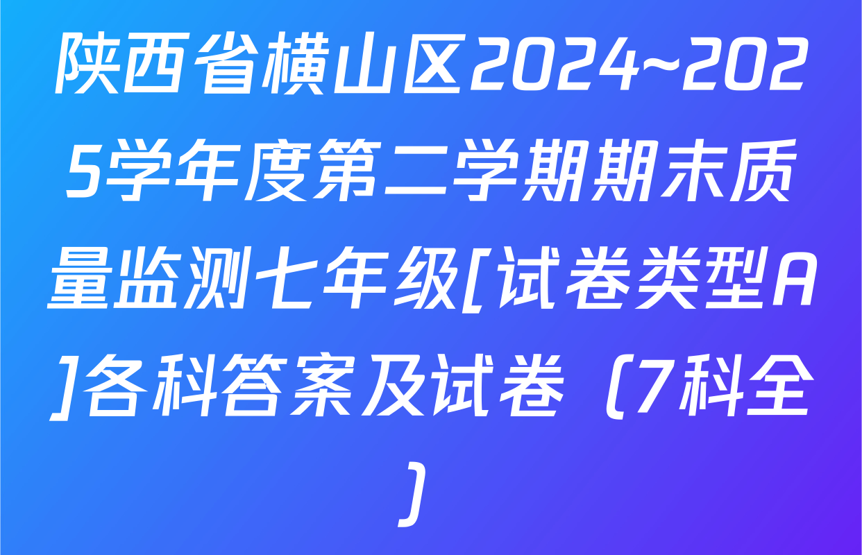 陕西省横山区2024~2025学年度第二学期期末质量监测七年级[试卷类型A]各科答案及试卷（7科全）