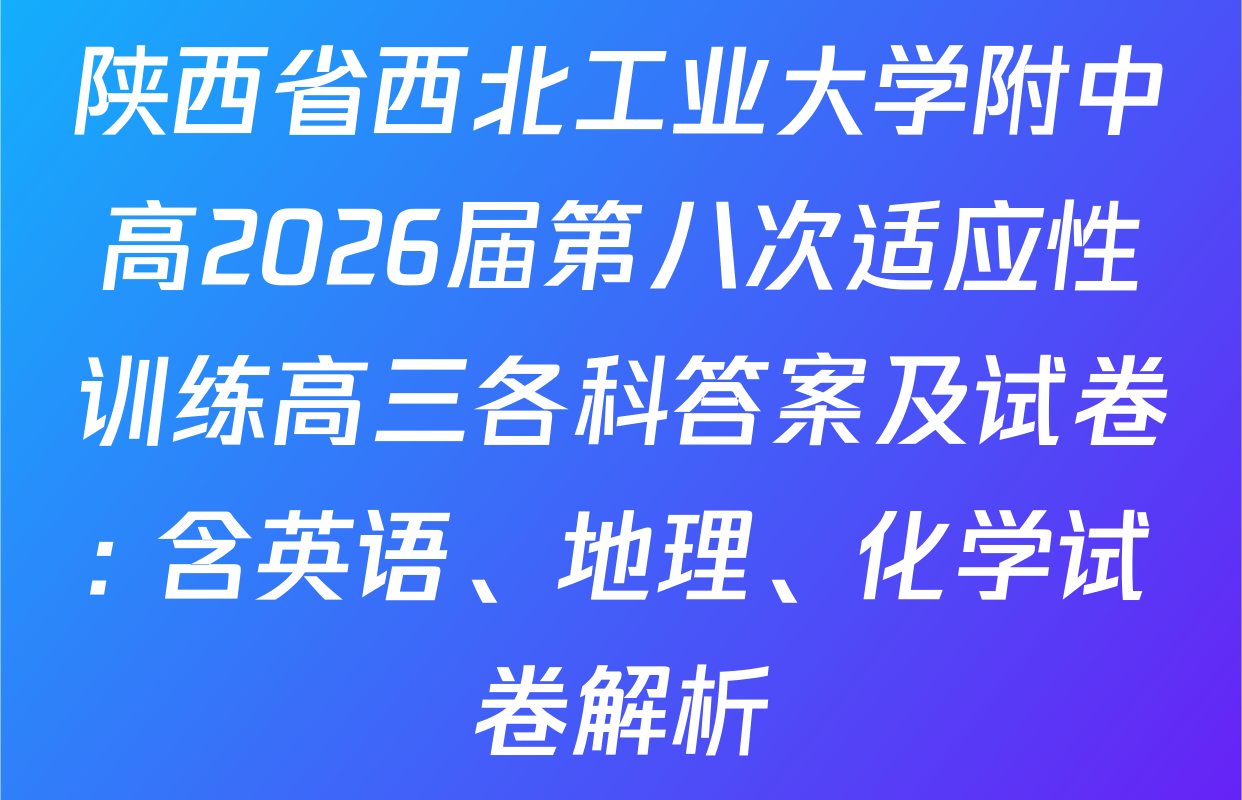 陕西省西北工业大学附中高2026届第八次适应性训练高三各科答案及试卷: 含英语、地理、化学试卷解析