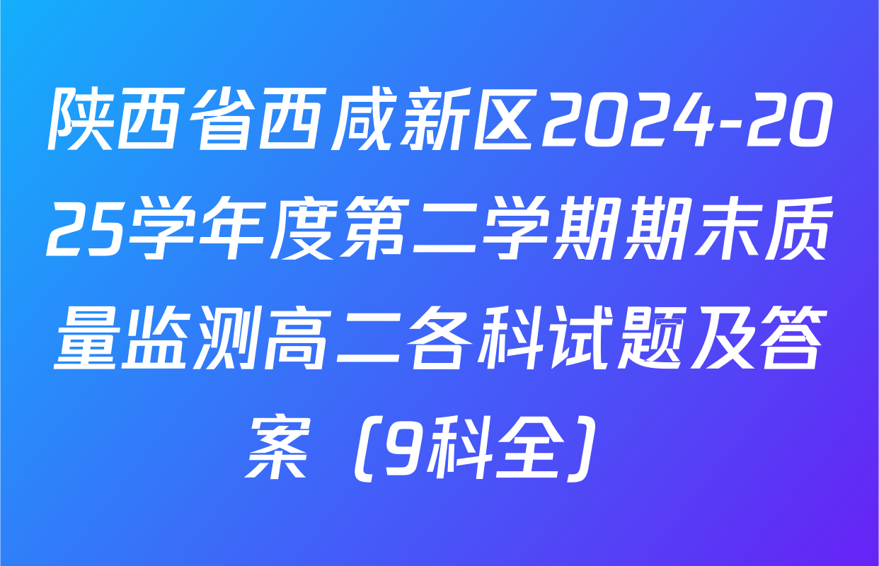 陕西省西咸新区2024-2025学年度第二学期期末质量监测高二各科试题及答案（9科全）
