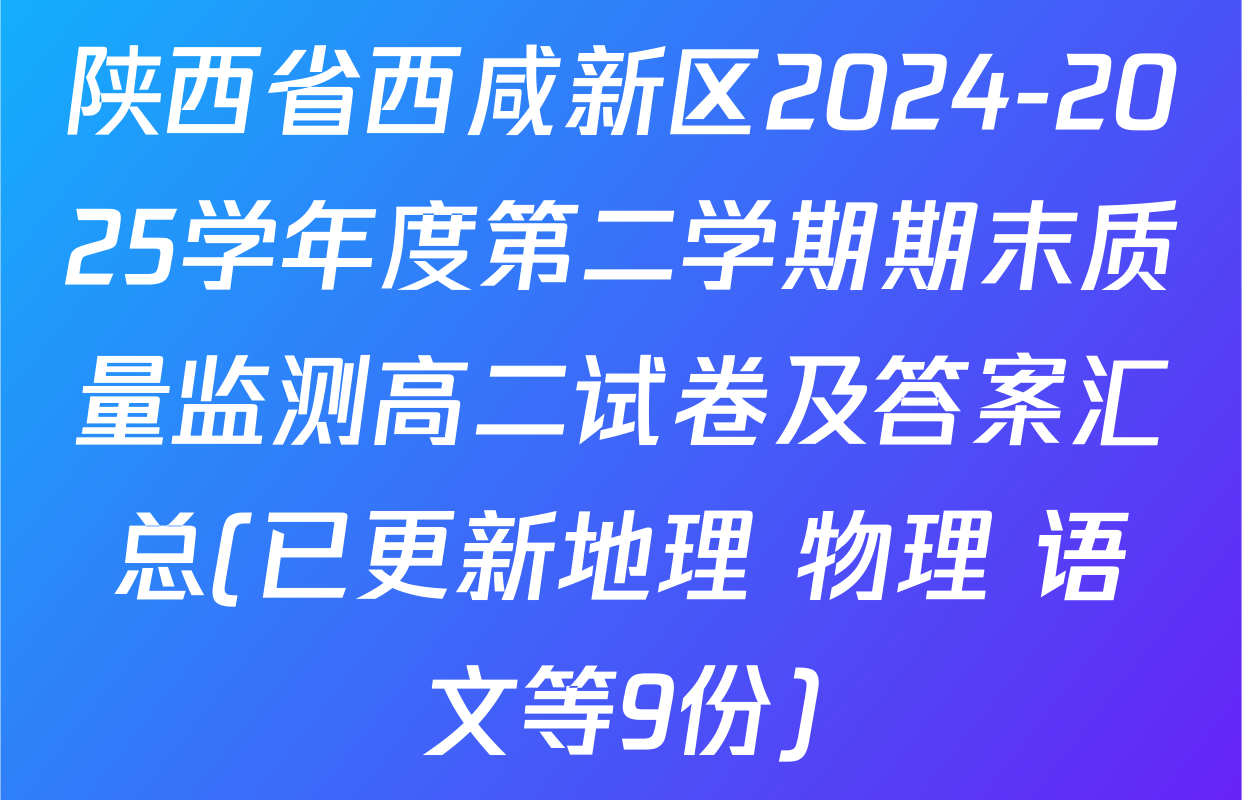 陕西省西咸新区2024-2025学年度第二学期期末质量监测高二试卷及答案汇总(已更新地理 物理 语文等9份)