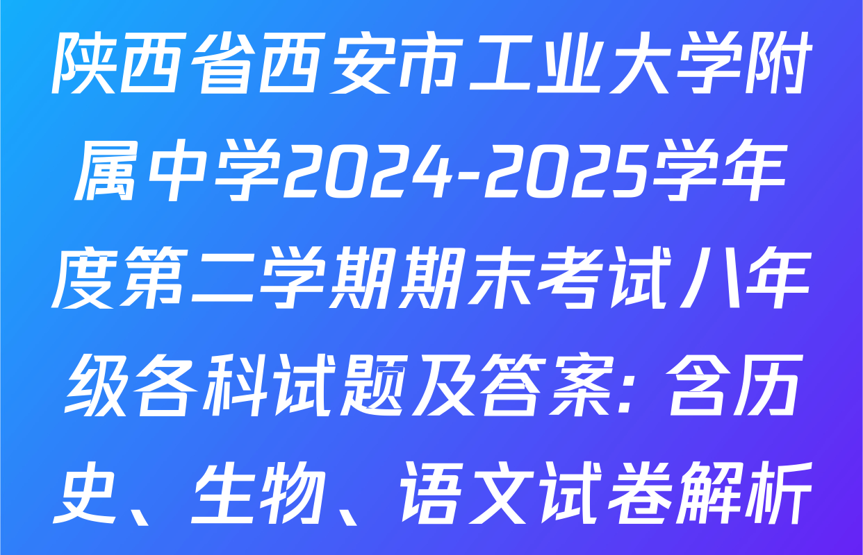 陕西省西安市工业大学附属中学2024-2025学年度第二学期期末考试八年级各科试题及答案: 含历史、生物、语文试卷解析