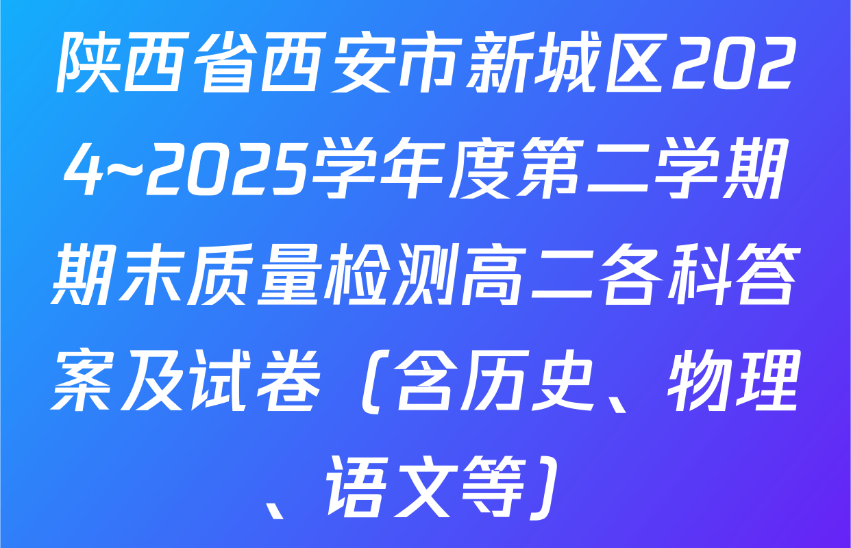 陕西省西安市新城区2024~2025学年度第二学期期末质量检测高二各科答案及试卷（含历史、物理、语文等）