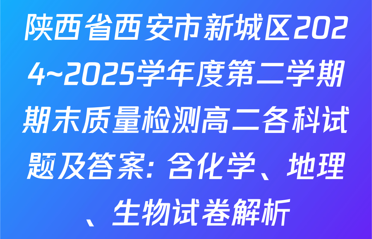 陕西省西安市新城区2024~2025学年度第二学期期末质量检测高二各科试题及答案: 含化学、地理、生物试卷解析