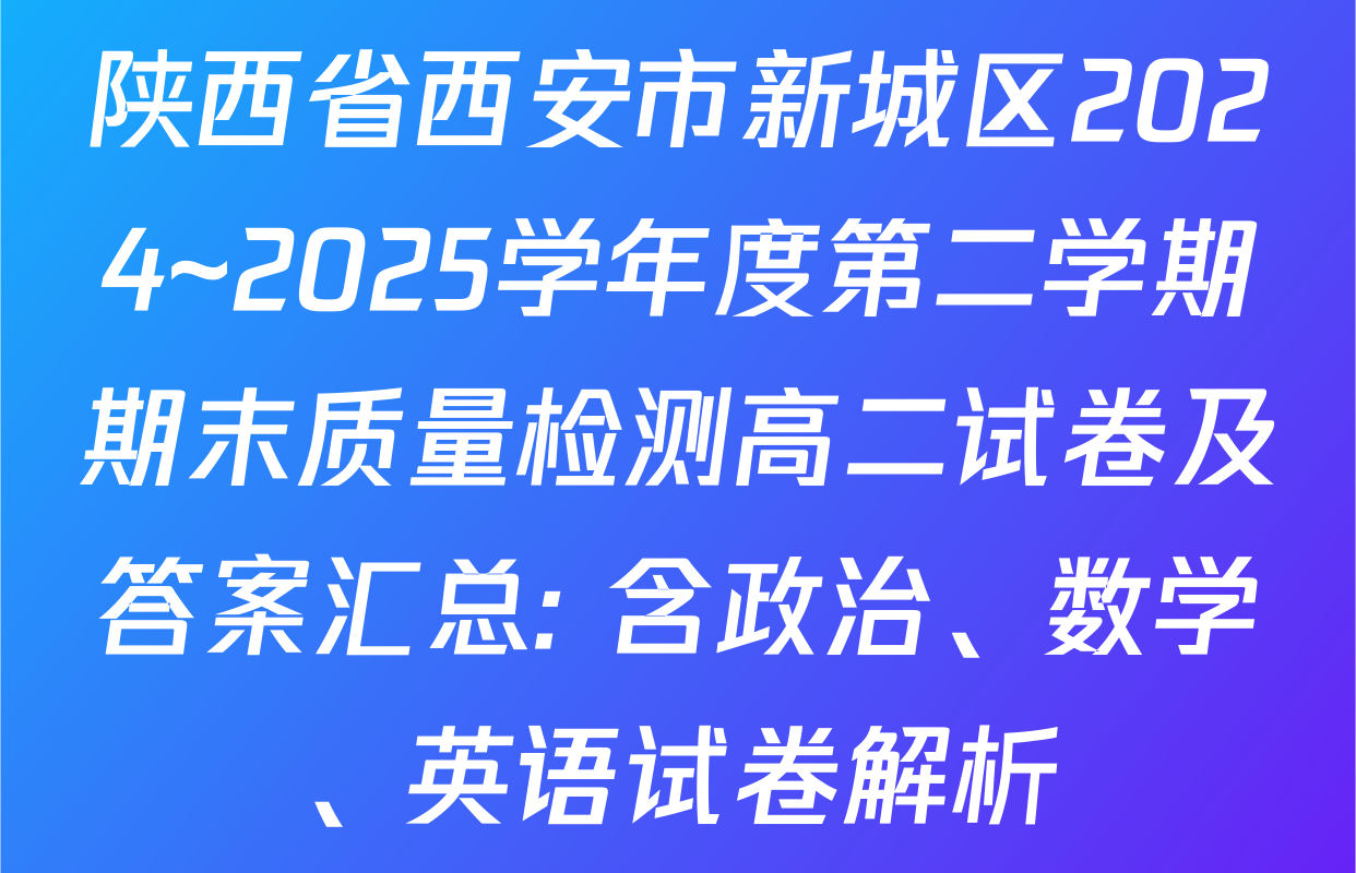 陕西省西安市新城区2024~2025学年度第二学期期末质量检测高二试卷及答案汇总: 含政治、数学、英语试卷解析