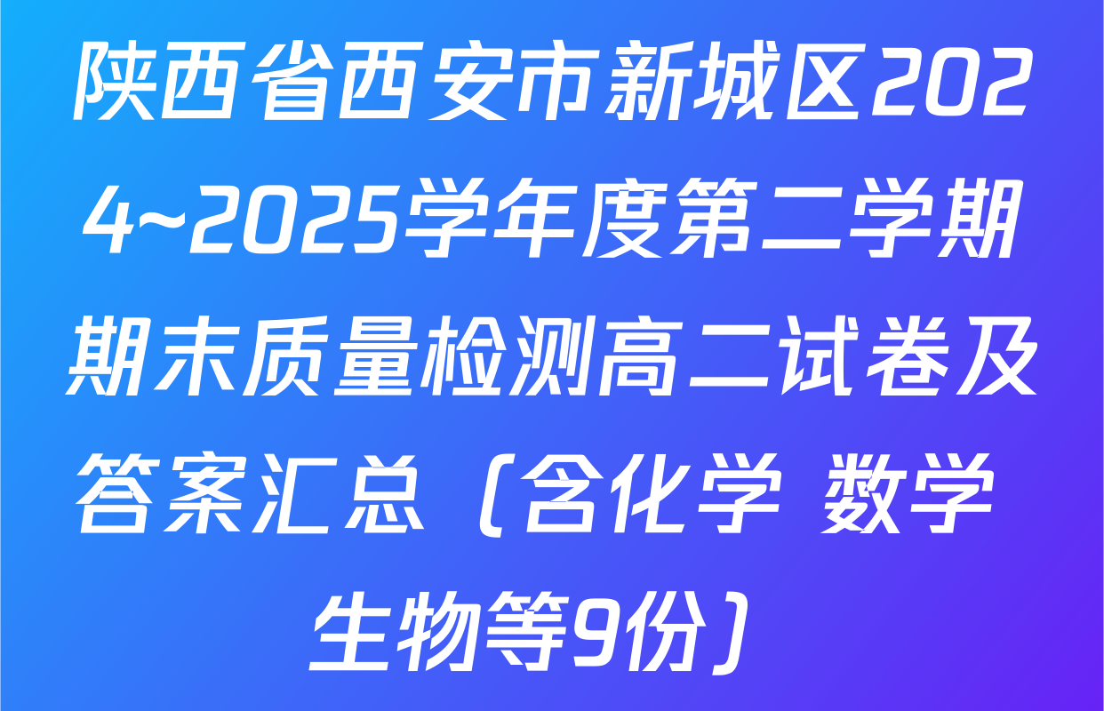 陕西省西安市新城区2024~2025学年度第二学期期末质量检测高二试卷及答案汇总（含化学 数学 生物等9份）