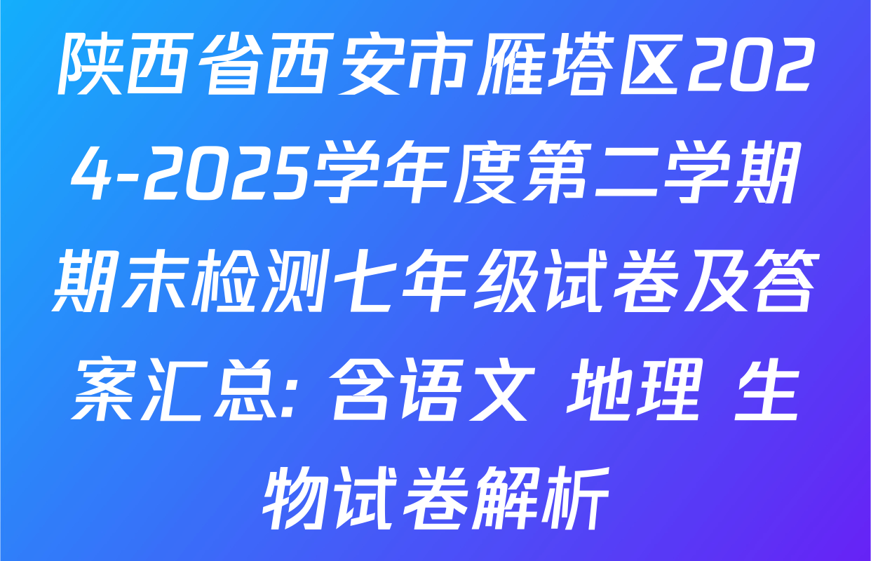 陕西省西安市雁塔区2024-2025学年度第二学期期末检测七年级试卷及答案汇总: 含语文 地理 生物试卷解析
