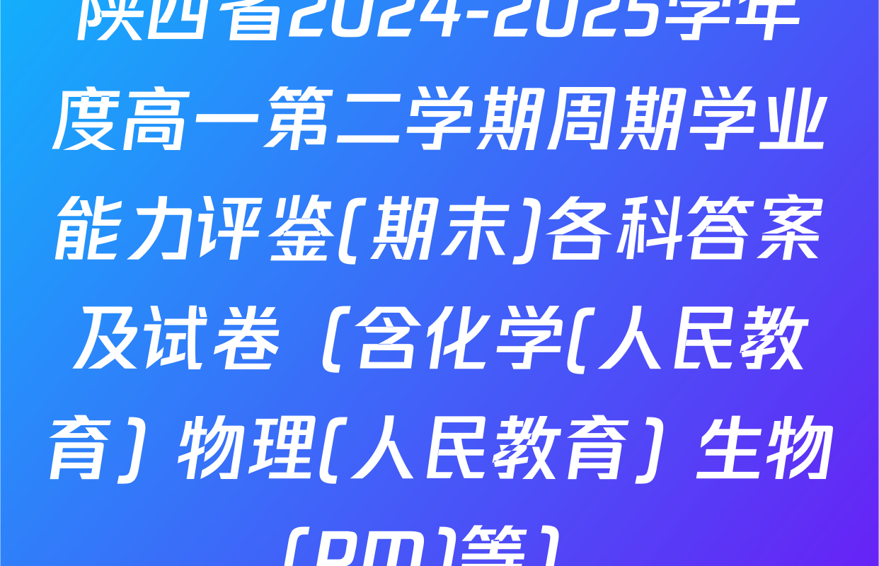 陕西省2024-2025学年度高一第二学期周期学业能力评鉴(期末)各科答案及试卷（含化学(人民教育) 物理(人民教育) 生物(PM)等）
