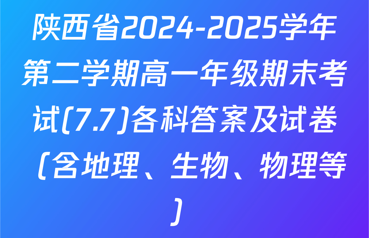 陕西省2024-2025学年第二学期高一年级期末考试(7.7)各科答案及试卷（含地理、生物、物理等）