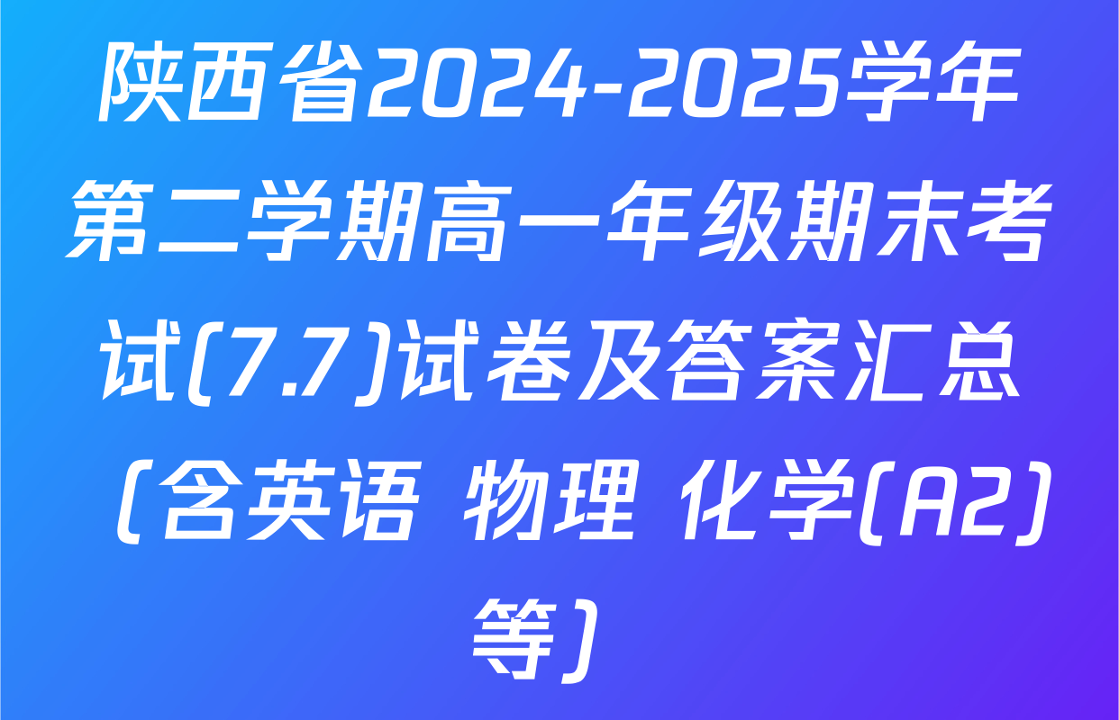 陕西省2024-2025学年第二学期高一年级期末考试(7.7)试卷及答案汇总（含英语 物理 化学(A2)等）