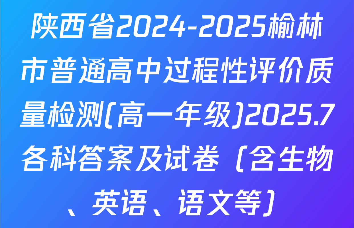 陕西省2024-2025榆林市普通高中过程性评价质量检测(高一年级)2025.7各科答案及试卷（含生物、英语、语文等）
