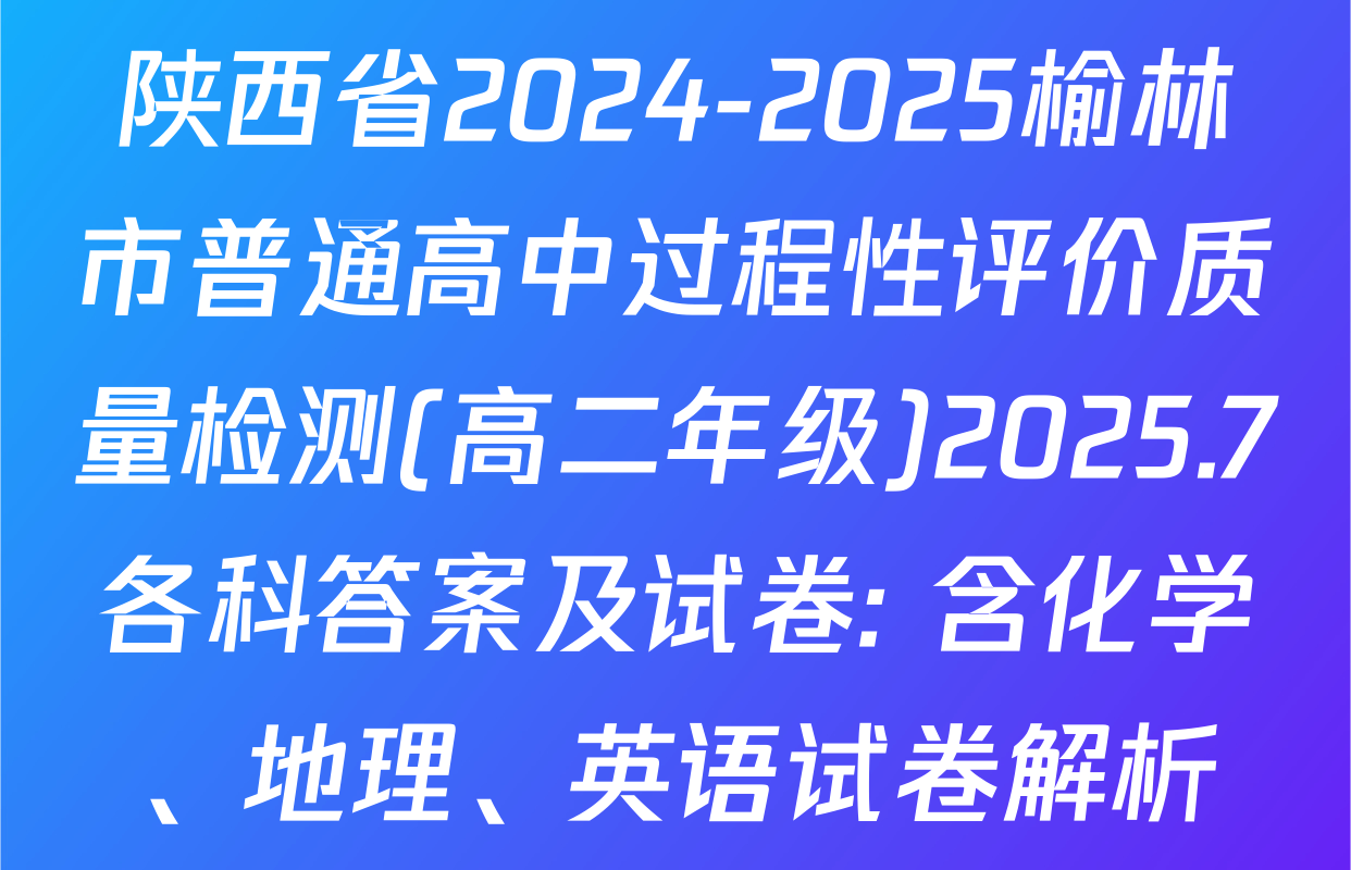 陕西省2024-2025榆林市普通高中过程性评价质量检测(高二年级)2025.7各科答案及试卷: 含化学、地理、英语试卷解析