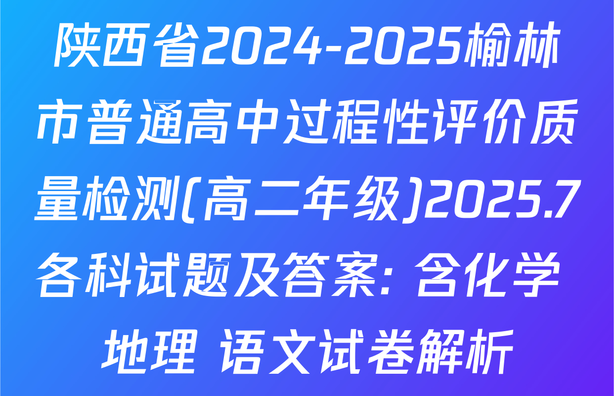 陕西省2024-2025榆林市普通高中过程性评价质量检测(高二年级)2025.7各科试题及答案: 含化学 地理 语文试卷解析