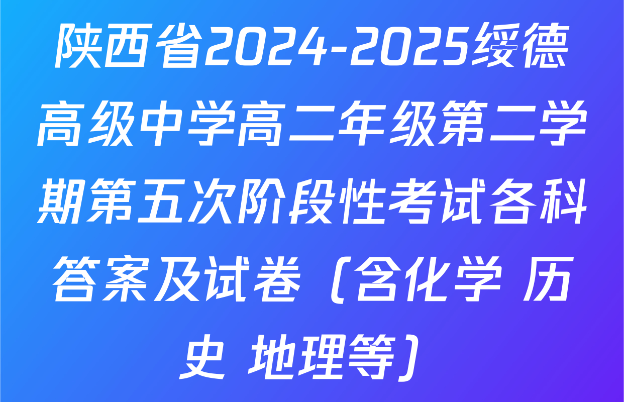 陕西省2024-2025绥德高级中学高二年级第二学期第五次阶段性考试各科答案及试卷（含化学 历史 地理等）