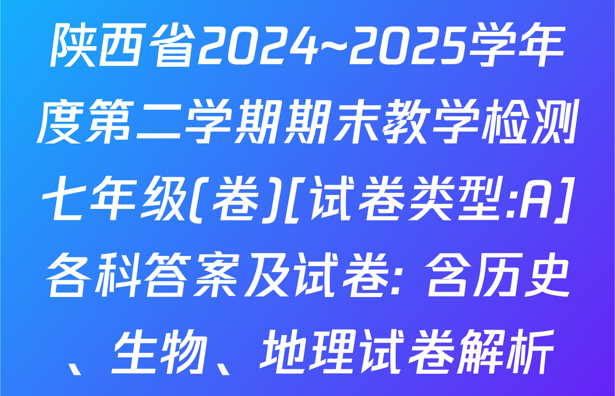 陕西省2024~2025学年度第二学期期末教学检测七年级(卷)[试卷类型:A]各科答案及试卷: 含历史、生物、地理试卷解析