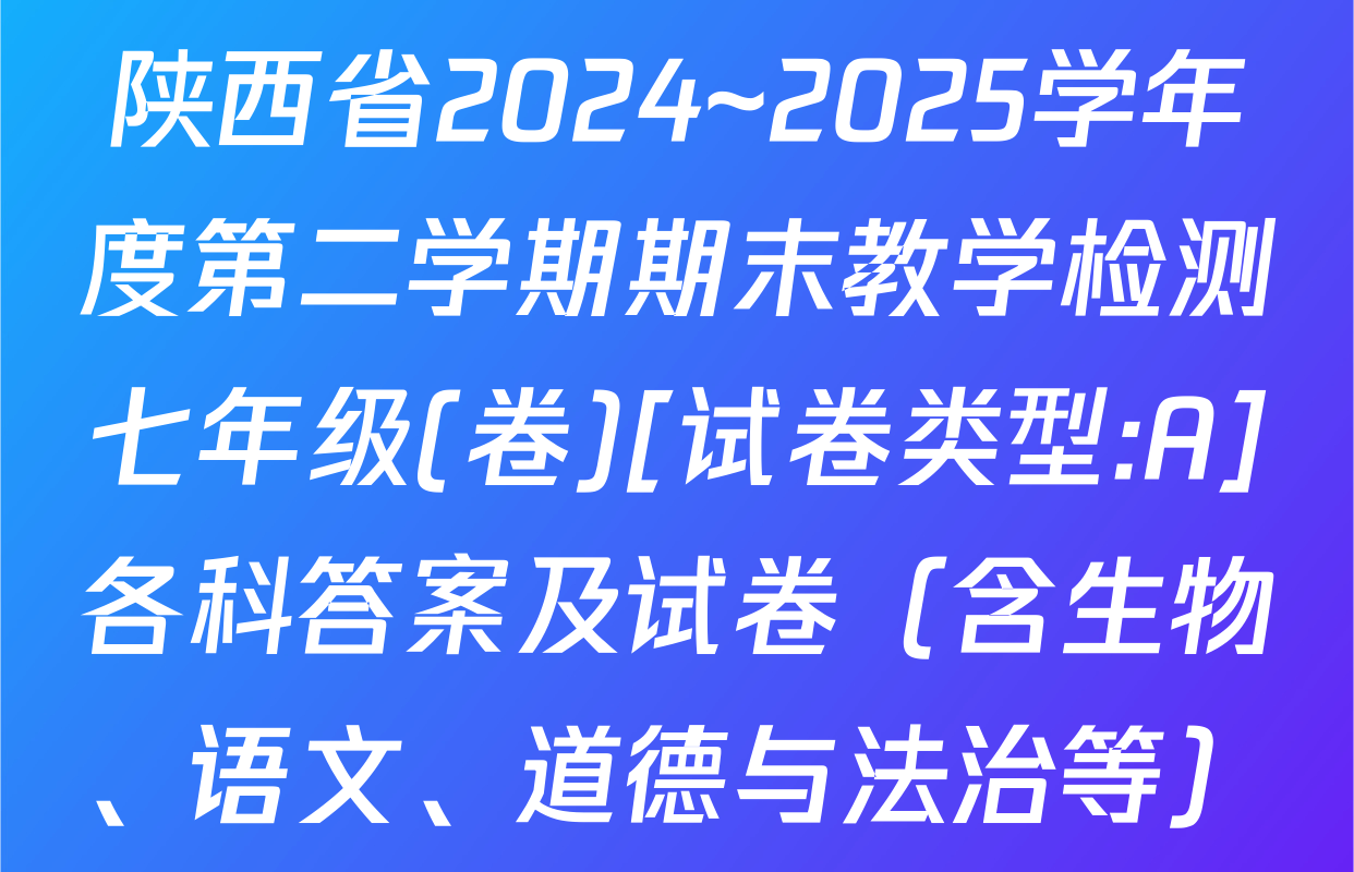 陕西省2024~2025学年度第二学期期末教学检测七年级(卷)[试卷类型:A]各科答案及试卷（含生物、语文、道德与法治等）