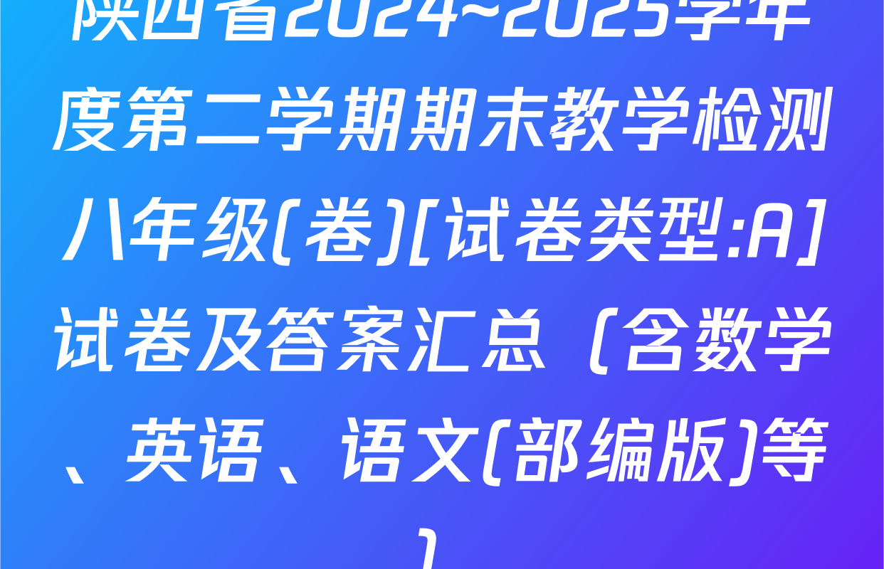 陕西省2024~2025学年度第二学期期末教学检测八年级(卷)[试卷类型:A]试卷及答案汇总（含数学、英语、语文(部编版)等）