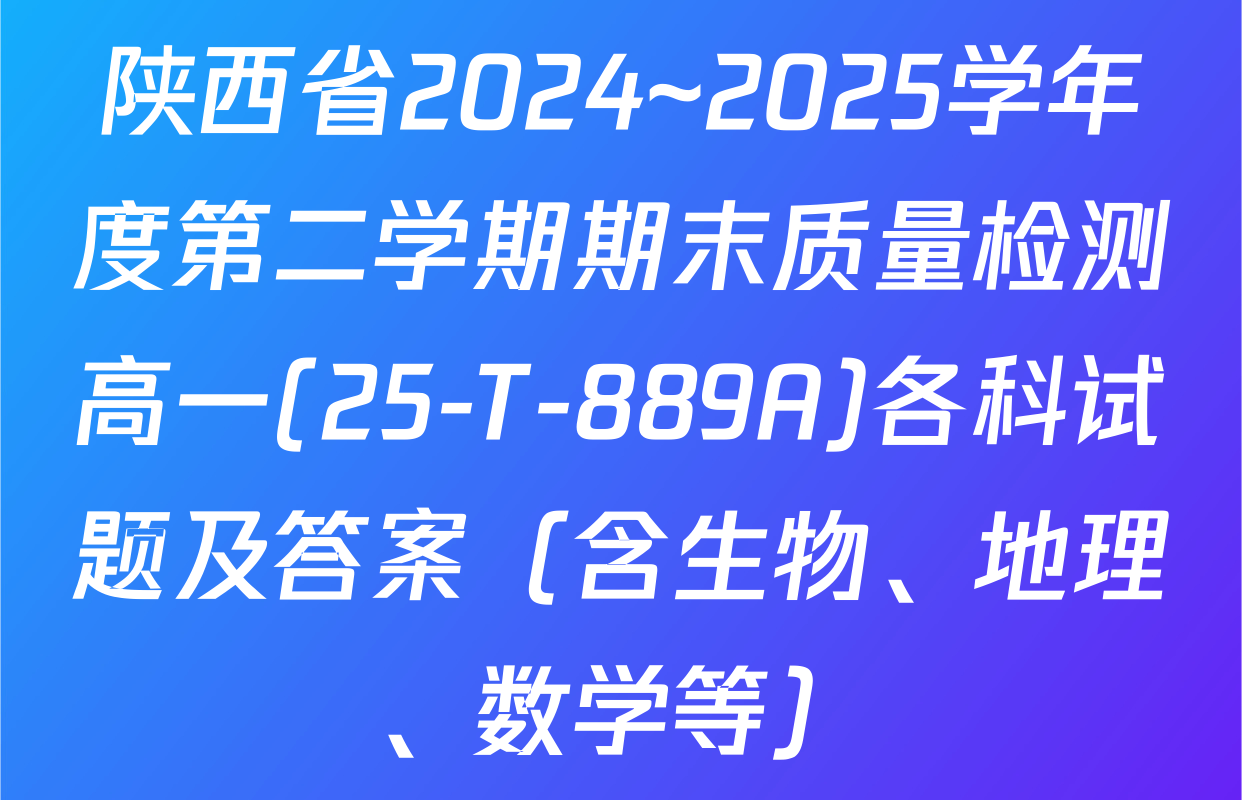 陕西省2024~2025学年度第二学期期末质量检测高一(25-T-889A)各科试题及答案（含生物、地理、数学等）