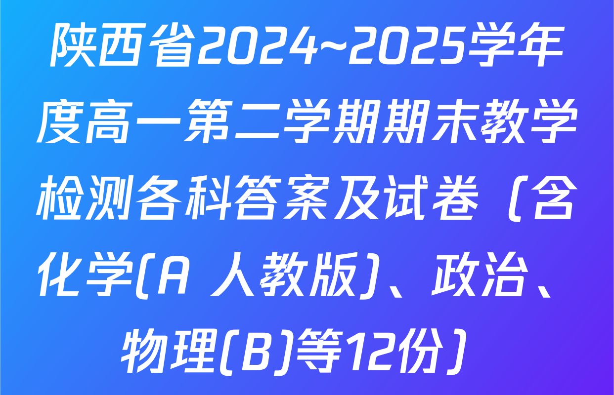 陕西省2024~2025学年度高一第二学期期末教学检测各科答案及试卷（含化学(A 人教版)、政治、物理(B)等12份）