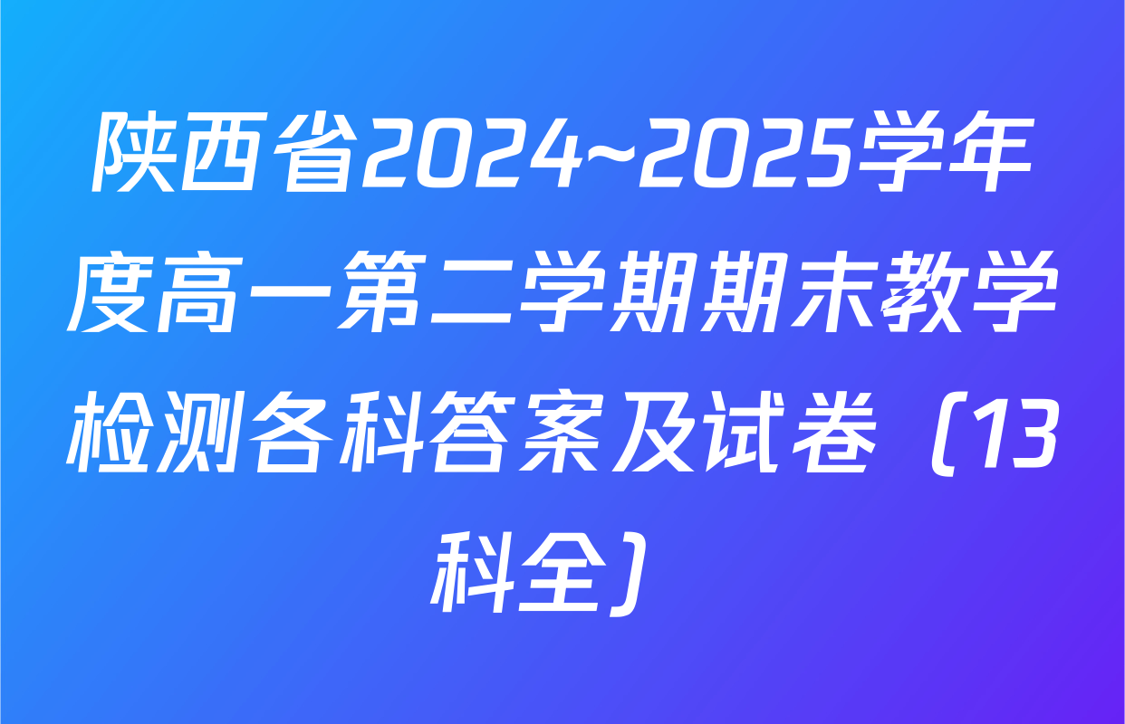 陕西省2024~2025学年度高一第二学期期末教学检测各科答案及试卷（13科全）