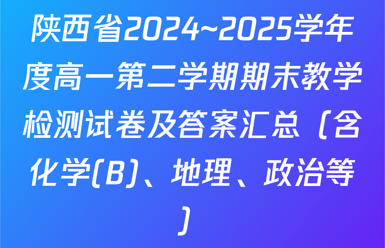 陕西省2024~2025学年度高一第二学期期末教学检测试卷及答案汇总（含化学(B)、地理、政治等）