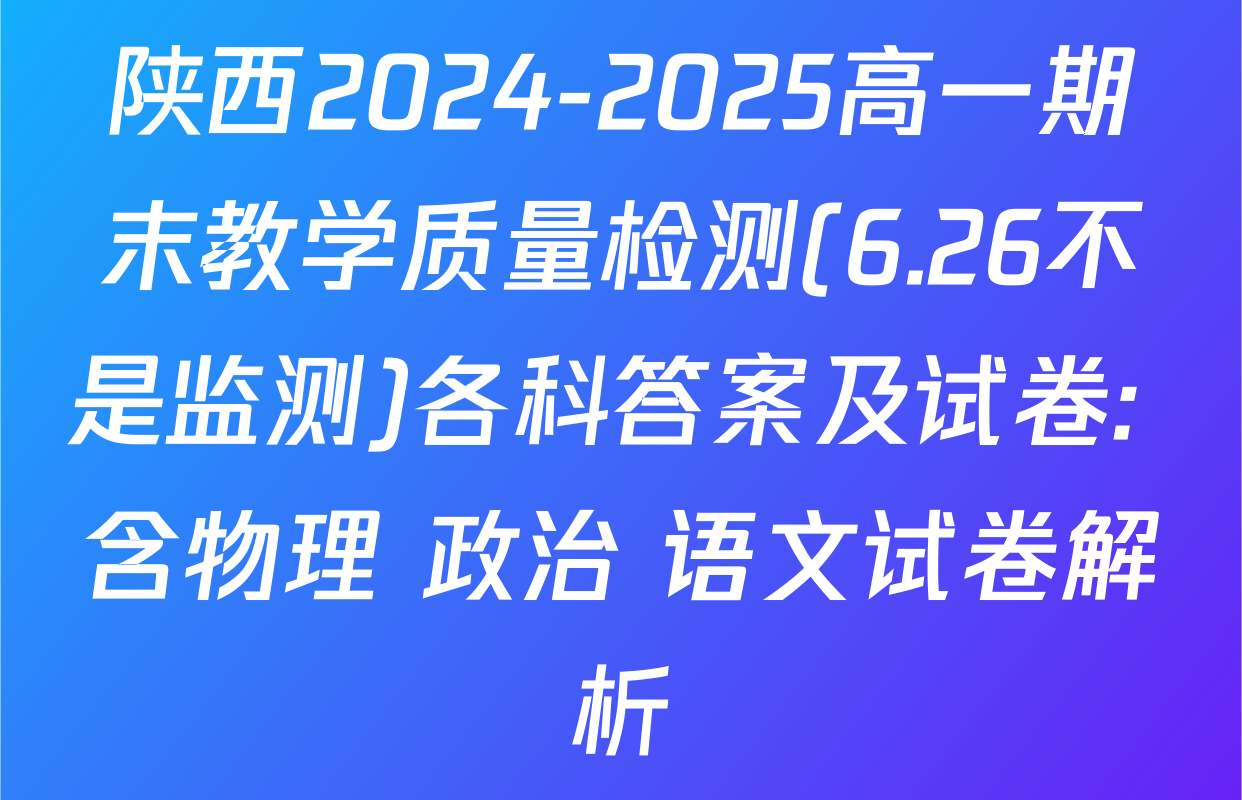 陕西2024-2025高一期末教学质量检测(6.26不是监测)各科答案及试卷: 含物理 政治 语文试卷解析