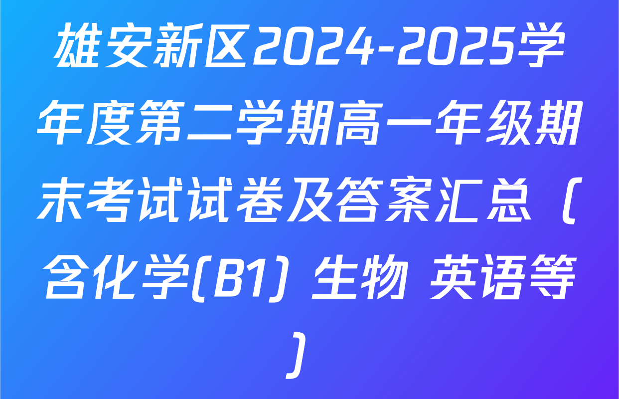 雄安新区2024-2025学年度第二学期高一年级期末考试试卷及答案汇总（含化学(B1) 生物 英语等）