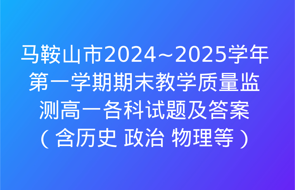 马鞍山市2024~2025学年第一学期期末教学质量监测高一各科试题及答案（含历史 政治 物理等）